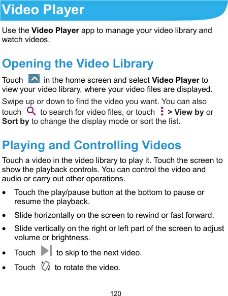  120 Video Player Use the Video Player app to manage your video library and watch videos. Opening the Video Library Touch    in the home screen and select Video Player to view your video library, where your video files are displayed. Swipe up or down to find the video you want. You can also touch    to search for video files, or touch    &gt; View by or Sort by to change the display mode or sort the list. Playing and Controlling Videos Touch a video in the video library to play it. Touch the screen to show the playback controls. You can control the video and audio or carry out other operations.  Touch the play/pause button at the bottom to pause or resume the playback.  Slide horizontally on the screen to rewind or fast forward.  Slide vertically on the right or left part of the screen to adjust volume or brightness.  Touch    to skip to the next video.  Touch    to rotate the video. 