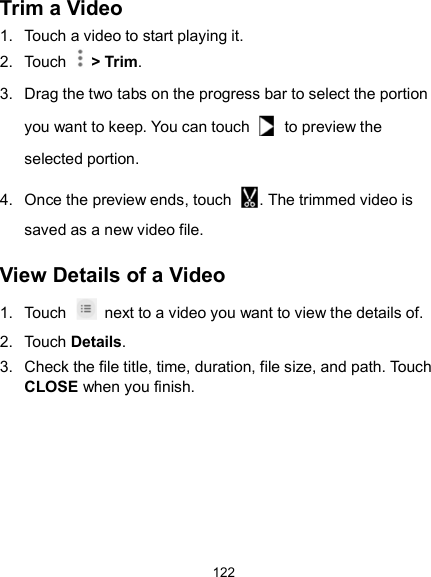  122 Trim a Video 1.  Touch a video to start playing it. 2.  Touch    &gt; Trim. 3.  Drag the two tabs on the progress bar to select the portion you want to keep. You can touch    to preview the selected portion. 4.  Once the preview ends, touch  . The trimmed video is saved as a new video file. View Details of a Video 1.  Touch    next to a video you want to view the details of. 2.  Touch Details. 3.  Check the file title, time, duration, file size, and path. Touch CLOSE when you finish.    