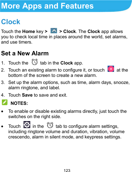  123 More Apps and Features Clock Touch the Home key &gt;    &gt; Clock. The Clock app allows you to check local time in places around the world, set alarms, and use timers. Set a New Alarm 1.  Touch the   tab in the Clock app. 2.  Touch an existing alarm to configure it, or touch    at the bottom of the screen to create a new alarm. 3.  Set up the alarm options, such as time, alarm days, snooze, alarm ringtone, and label. 4.  Touch Save to save and exit.  NOTES:  To enable or disable existing alarms directly, just touch the switches on the right side.  Touch    in the   tab to configure alarm settings, including ringtone volume and duration, vibration, volume crescendo, alarm in silent mode, and keypress settings.    