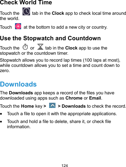  124 Check World Time Touch the   tab in the Clock app to check local time around the world. Touch    at the bottom to add a new city or country. Use the Stopwatch and Countdown Touch the   or    tab in the Clock app to use the stopwatch or the countdown timer. Stopwatch allows you to record lap times (100 laps at most), while countdown allows you to set a time and count down to zero. Downloads The Downloads app keeps a record of the files you have downloaded using apps such as Chrome or Email. Touch the Home key &gt;    &gt; Downloads to check the record.  Touch a file to open it with the appropriate applications.  Touch and hold a file to delete, share it, or check file information.    