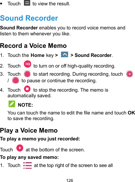  126  Touch    to view the result. Sound Recorder Sound Recorder enables you to record voice memos and listen to them whenever you like. Record a Voice Memo 1.  Touch the Home key &gt;    &gt; Sound Recorder. 2.  Touch    to turn on or off high-quality recording. 3.  Touch    to start recording. During recording, touch   /    to pause or continue the recording. 4.  Touch    to stop the recording. The memo is automatically saved.    NOTE: You can touch the name to edit the file name and touch OK to save the recording. Play a Voice Memo To play a memo you just recorded: Touch    at the bottom of the screen. To play any saved memo: 1.  Touch    at the top right of the screen to see all 