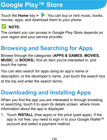  130 Google Play™ Store Touch the Home key &gt;  . You can buy or rent music, books, movies, apps, and download them to your phone.  NOTE: The content you can access in Google Play Store depends on your region and your service provider. Browsing and Searching for Apps Browse through the categories (APPS &amp; GAMES, MOVIES, MUSIC, or BOOKS), find an item you&apos;re interested in, and touch the name. You can also search for apps using an app’s name or description, or the developer’s name. Just touch the search box at the top and enter the search terms. Downloading and Installing Apps When you find the app you are interested in through browsing or searching, touch it to open its details screen, where more information about the app is displayed. 1.  Touch INSTALL (free apps) or the price (paid apps). If the app is not free, you need to sign in to your Google Wallet™ account and select a payment method.  