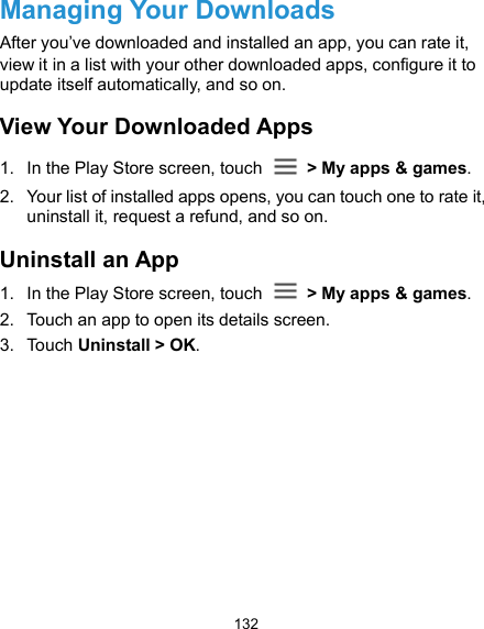  132 Managing Your Downloads After you’ve downloaded and installed an app, you can rate it, view it in a list with your other downloaded apps, configure it to update itself automatically, and so on. View Your Downloaded Apps 1.  In the Play Store screen, touch    &gt; My apps &amp; games. 2.  Your list of installed apps opens, you can touch one to rate it, uninstall it, request a refund, and so on. Uninstall an App 1.  In the Play Store screen, touch    &gt; My apps &amp; games. 2.  Touch an app to open its details screen. 3.  Touch Uninstall &gt; OK. 