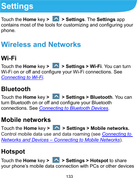  133 Settings Touch the Home key &gt;    &gt; Settings. The Settings app contains most of the tools for customizing and configuring your phone.   Wireless and Networks Wi-Fi Touch the Home key &gt;    &gt; Settings &gt; Wi-Fi. You can turn Wi-Fi on or off and configure your Wi-Fi connections. See Connecting to Wi-Fi. Bluetooth Touch the Home key &gt;    &gt; Settings &gt; Bluetooth. You can turn Bluetooth on or off and configure your Bluetooth connections. See Connecting to Bluetooth Devices. Mobile networks Touch the Home key &gt;    &gt; Settings &gt; Mobile networks. Control mobile data use and data roaming (see Connecting to Networks and Devices – Connecting to Mobile Networks). Hotspot Touch the Home key &gt;    &gt; Settings &gt; Hotspot to share your phone’s mobile data connection with PCs or other devices 