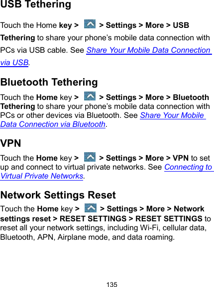  135 USB Tethering Touch the Home key &gt;    &gt; Settings &gt; More &gt; USB Tethering to share your phone’s mobile data connection with PCs via USB cable. See Share Your Mobile Data Connection via USB. Bluetooth Tethering Touch the Home key &gt;    &gt; Settings &gt; More &gt; Bluetooth Tethering to share your phone’s mobile data connection with PCs or other devices via Bluetooth. See Share Your Mobile Data Connection via Bluetooth. VPN Touch the Home key &gt;    &gt; Settings &gt; More &gt; VPN to set up and connect to virtual private networks. See Connecting to Virtual Private Networks. Network Settings Reset Touch the Home key &gt;    &gt; Settings &gt; More &gt; Network settings reset &gt; RESET SETTINGS &gt; RESET SETTINGS to reset all your network settings, including Wi-Fi, cellular data, Bluetooth, APN, Airplane mode, and data roaming. 