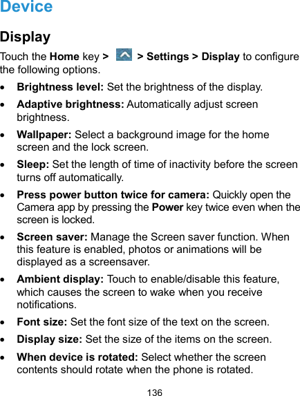  136 Device Display Touch the Home key &gt;    &gt; Settings &gt; Display to configure the following options.  Brightness level: Set the brightness of the display.  Adaptive brightness: Automatically adjust screen brightness.  Wallpaper: Select a background image for the home screen and the lock screen.  Sleep: Set the length of time of inactivity before the screen turns off automatically.  Press power button twice for camera: Quickly open the Camera app by pressing the Power key twice even when the screen is locked.    Screen saver: Manage the Screen saver function. When this feature is enabled, photos or animations will be displayed as a screensaver.  Ambient display: Touch to enable/disable this feature, which causes the screen to wake when you receive notifications.  Font size: Set the font size of the text on the screen.  Display size: Set the size of the items on the screen.  When device is rotated: Select whether the screen contents should rotate when the phone is rotated. 