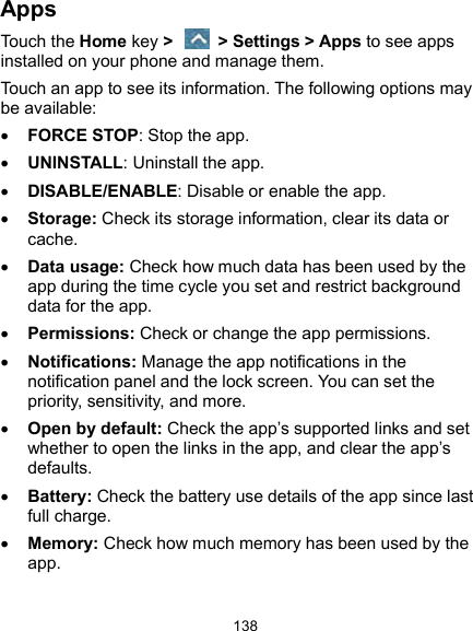  138 Apps Touch the Home key &gt;    &gt; Settings &gt; Apps to see apps installed on your phone and manage them. Touch an app to see its information. The following options may be available:  FORCE STOP: Stop the app.    UNINSTALL: Uninstall the app.  DISABLE/ENABLE: Disable or enable the app.  Storage: Check its storage information, clear its data or cache.  Data usage: Check how much data has been used by the app during the time cycle you set and restrict background data for the app.  Permissions: Check or change the app permissions.  Notifications: Manage the app notifications in the notification panel and the lock screen. You can set the priority, sensitivity, and more.  Open by default: Check the app’s supported links and set whether to open the links in the app, and clear the app’s defaults.  Battery: Check the battery use details of the app since last full charge.  Memory: Check how much memory has been used by the app. 