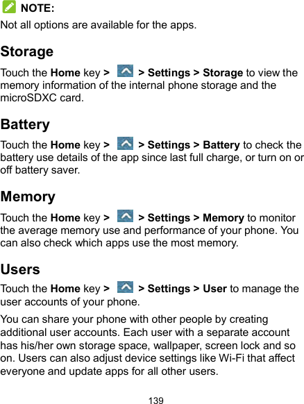  139  NOTE: Not all options are available for the apps. Storage Touch the Home key &gt;    &gt; Settings &gt; Storage to view the memory information of the internal phone storage and the microSDXC card. Battery Touch the Home key &gt;    &gt; Settings &gt; Battery to check the battery use details of the app since last full charge, or turn on or off battery saver. Memory Touch the Home key &gt;    &gt; Settings &gt; Memory to monitor the average memory use and performance of your phone. You can also check which apps use the most memory. Users Touch the Home key &gt;    &gt; Settings &gt; User to manage the user accounts of your phone. You can share your phone with other people by creating additional user accounts. Each user with a separate account has his/her own storage space, wallpaper, screen lock and so on. Users can also adjust device settings like Wi-Fi that affect everyone and update apps for all other users. 