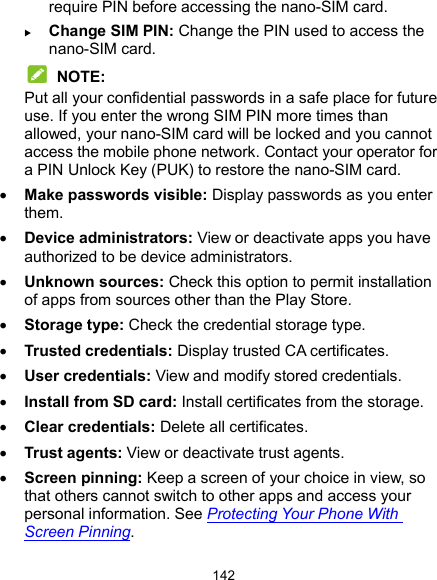  142 require PIN before accessing the nano-SIM card.  Change SIM PIN: Change the PIN used to access the nano-SIM card.  NOTE: Put all your confidential passwords in a safe place for future use. If you enter the wrong SIM PIN more times than allowed, your nano-SIM card will be locked and you cannot access the mobile phone network. Contact your operator for a PIN Unlock Key (PUK) to restore the nano-SIM card.  Make passwords visible: Display passwords as you enter them.  Device administrators: View or deactivate apps you have authorized to be device administrators.  Unknown sources: Check this option to permit installation of apps from sources other than the Play Store.  Storage type: Check the credential storage type.  Trusted credentials: Display trusted CA certificates.  User credentials: View and modify stored credentials.  Install from SD card: Install certificates from the storage.  Clear credentials: Delete all certificates.  Trust agents: View or deactivate trust agents.  Screen pinning: Keep a screen of your choice in view, so that others cannot switch to other apps and access your personal information. See Protecting Your Phone With Screen Pinning. 