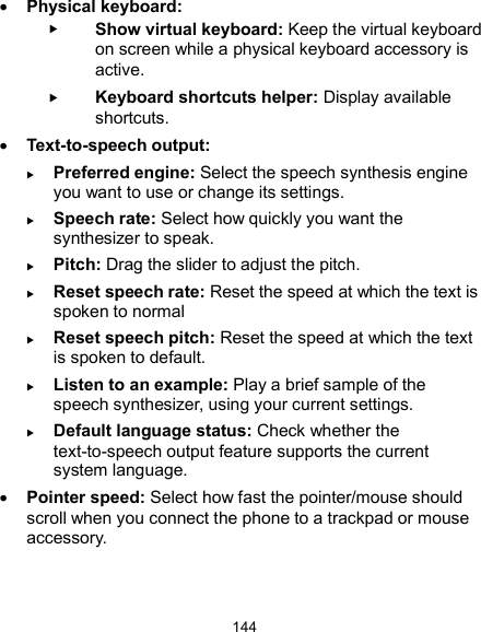  144  Physical keyboard:  Show virtual keyboard: Keep the virtual keyboard on screen while a physical keyboard accessory is active.  Keyboard shortcuts helper: Display available shortcuts.  Text-to-speech output:    Preferred engine: Select the speech synthesis engine you want to use or change its settings.  Speech rate: Select how quickly you want the synthesizer to speak.  Pitch: Drag the slider to adjust the pitch.  Reset speech rate: Reset the speed at which the text is spoken to normal  Reset speech pitch: Reset the speed at which the text is spoken to default.  Listen to an example: Play a brief sample of the speech synthesizer, using your current settings.  Default language status: Check whether the text-to-speech output feature supports the current system language.  Pointer speed: Select how fast the pointer/mouse should scroll when you connect the phone to a trackpad or mouse accessory. 