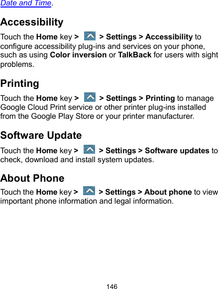  146 Date and Time. Accessibility Touch the Home key &gt;    &gt; Settings &gt; Accessibility to configure accessibility plug-ins and services on your phone, such as using Color inversion or TalkBack for users with sight problems. Printing Touch the Home key &gt;    &gt; Settings &gt; Printing to manage Google Cloud Print service or other printer plug-ins installed from the Google Play Store or your printer manufacturer. Software Update Touch the Home key &gt;    &gt; Settings &gt; Software updates to check, download and install system updates. About Phone Touch the Home key &gt;    &gt; Settings &gt; About phone to view important phone information and legal information.     