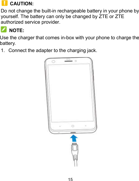  15   CAUTION: Do not change the built-in rechargeable battery in your phone by yourself. The battery can only be changed by ZTE or ZTE authorized service provider.  NOTE:   Use the charger that comes in-box with your phone to charge the battery. 1.  Connect the adapter to the charging jack.    