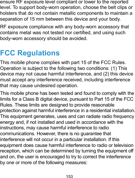  153 ensure RF exposure level compliant or lower to the reported level. To support body-worn operation, choose the belt clips or holsters that do not contain metallic components to maintain a separation of 15 mm between this device and your body. RF exposure compliance with any body-worn accessory that contains metal was not tested nor certified, and using such body-worn accessory should be avoided. FCC Regulations This mobile phone complies with part 15 of the FCC Rules. Operation is subject to the following two conditions: (1) This device may not cause harmful interference, and (2) this device must accept any interference received, including interference that may cause undesired operation. This mobile phone has been tested and found to comply with the limits for a Class B digital device, pursuant to Part 15 of the FCC Rules. These limits are designed to provide reasonable protection against harmful interference in a residential installation. This equipment generates, uses and can radiate radio frequency energy and, if not installed and used in accordance with the instructions, may cause harmful interference to radio communications. However, there is no guarantee that interference will not occur in a particular installation. If this equipment does cause harmful interference to radio or television reception, which can be determined by turning the equipment off and on, the user is encouraged to try to correct the interference by one or more of the following measures: 