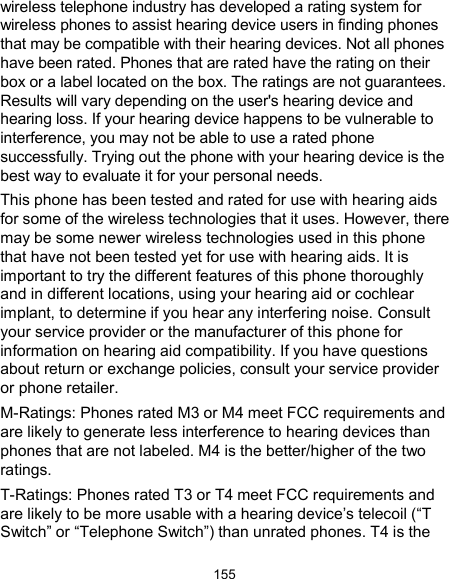  155 wireless telephone industry has developed a rating system for wireless phones to assist hearing device users in finding phones that may be compatible with their hearing devices. Not all phones have been rated. Phones that are rated have the rating on their box or a label located on the box. The ratings are not guarantees. Results will vary depending on the user&apos;s hearing device and hearing loss. If your hearing device happens to be vulnerable to interference, you may not be able to use a rated phone successfully. Trying out the phone with your hearing device is the best way to evaluate it for your personal needs. This phone has been tested and rated for use with hearing aids for some of the wireless technologies that it uses. However, there may be some newer wireless technologies used in this phone that have not been tested yet for use with hearing aids. It is important to try the different features of this phone thoroughly and in different locations, using your hearing aid or cochlear implant, to determine if you hear any interfering noise. Consult your service provider or the manufacturer of this phone for information on hearing aid compatibility. If you have questions about return or exchange policies, consult your service provider or phone retailer. M-Ratings: Phones rated M3 or M4 meet FCC requirements and are likely to generate less interference to hearing devices than phones that are not labeled. M4 is the better/higher of the two ratings.   T-Ratings: Phones rated T3 or T4 meet FCC requirements and are likely to be more usable with a hearing device’s telecoil (“T Switch” or “Telephone Switch”) than unrated phones. T4 is the 