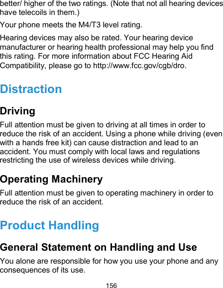  156 better/ higher of the two ratings. (Note that not all hearing devices have telecoils in them.) Your phone meets the M4/T3 level rating. Hearing devices may also be rated. Your hearing device manufacturer or hearing health professional may help you find this rating. For more information about FCC Hearing Aid Compatibility, please go to http://www.fcc.gov/cgb/dro. Distraction Driving Full attention must be given to driving at all times in order to reduce the risk of an accident. Using a phone while driving (even with a hands free kit) can cause distraction and lead to an accident. You must comply with local laws and regulations restricting the use of wireless devices while driving. Operating Machinery Full attention must be given to operating machinery in order to reduce the risk of an accident. Product Handling General Statement on Handling and Use You alone are responsible for how you use your phone and any consequences of its use. 