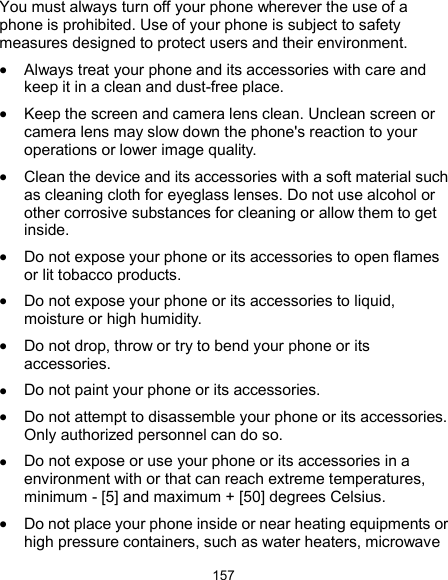  157 You must always turn off your phone wherever the use of a phone is prohibited. Use of your phone is subject to safety measures designed to protect users and their environment.  Always treat your phone and its accessories with care and keep it in a clean and dust-free place.  Keep the screen and camera lens clean. Unclean screen or camera lens may slow down the phone&apos;s reaction to your operations or lower image quality.  Clean the device and its accessories with a soft material such as cleaning cloth for eyeglass lenses. Do not use alcohol or other corrosive substances for cleaning or allow them to get inside.  Do not expose your phone or its accessories to open flames or lit tobacco products.  Do not expose your phone or its accessories to liquid, moisture or high humidity.  Do not drop, throw or try to bend your phone or its accessories.  Do not paint your phone or its accessories.  Do not attempt to disassemble your phone or its accessories. Only authorized personnel can do so.  Do not expose or use your phone or its accessories in a environment with or that can reach extreme temperatures, minimum - [5] and maximum + [50] degrees Celsius.  Do not place your phone inside or near heating equipments or high pressure containers, such as water heaters, microwave 