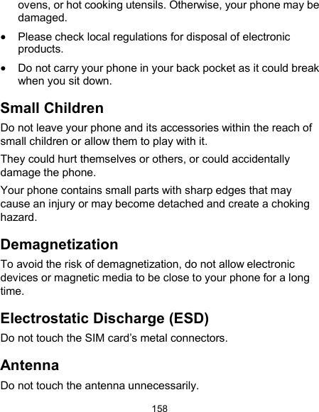  158 ovens, or hot cooking utensils. Otherwise, your phone may be damaged.  Please check local regulations for disposal of electronic products.  Do not carry your phone in your back pocket as it could break when you sit down. Small Children Do not leave your phone and its accessories within the reach of small children or allow them to play with it. They could hurt themselves or others, or could accidentally damage the phone. Your phone contains small parts with sharp edges that may cause an injury or may become detached and create a choking hazard. Demagnetization To avoid the risk of demagnetization, do not allow electronic devices or magnetic media to be close to your phone for a long time. Electrostatic Discharge (ESD) Do not touch the SIM card’s metal connectors. Antenna Do not touch the antenna unnecessarily. 