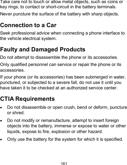  161 Take care not to touch or allow metal objects, such as coins or key rings, to contact or short-circuit in the battery terminals. Never puncture the surface of the battery with sharp objects. Connection to a Car Seek professional advice when connecting a phone interface to the vehicle electrical system. Faulty and Damaged Products Do not attempt to disassemble the phone or its accessories. Only qualified personnel can service or repair the phone or its accessories. If your phone (or its accessories) has been submerged in water, punctured, or subjected to a severe fall, do not use it until you have taken it to be checked at an authorized service center. CTIA Requirements  Do not disassemble or open crush, bend or deform, puncture or shred.  Do not modify or remanufacture, attempt to insert foreign objects into the battery, immerse or expose to water or other liquids, expose to fire, explosion or other hazard.  Only use the battery for the system for which it is specified.   