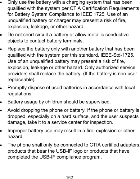  162  Only use the battery with a charging system that has been qualified with the system per CTIA Certification Requirements for Battery System Compliance to IEEE 1725. Use of an unqualified battery or charger may present a risk of fire, explosion, leakage, or other hazard.  Do not short circuit a battery or allow metallic conductive objects to contact battery terminals.  Replace the battery only with another battery that has been qualified with the system per this standard, IEEE-Std-1725. Use of an unqualified battery may present a risk of fire, explosion, leakage or other hazard. Only authorized service providers shall replace the battery. (If the battery is non-user replaceable).  Promptly dispose of used batteries in accordance with local regulations.  Battery usage by children should be supervised.  Avoid dropping the phone or battery. If the phone or battery is dropped, especially on a hard surface, and the user suspects damage, take it to a service center for inspection.  Improper battery use may result in a fire, explosion or other hazard.  The phone shall only be connected to CTIA certified adapters, products that bear the USB-IF logo or products that have completed the USB-IF compliance program. 