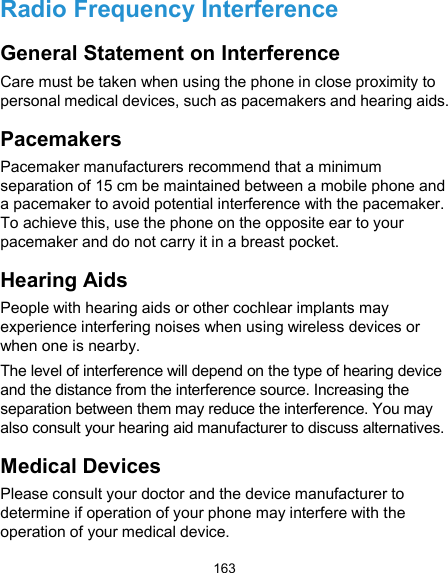  163 Radio Frequency Interference General Statement on Interference Care must be taken when using the phone in close proximity to personal medical devices, such as pacemakers and hearing aids. Pacemakers Pacemaker manufacturers recommend that a minimum separation of 15 cm be maintained between a mobile phone and a pacemaker to avoid potential interference with the pacemaker. To achieve this, use the phone on the opposite ear to your pacemaker and do not carry it in a breast pocket. Hearing Aids People with hearing aids or other cochlear implants may experience interfering noises when using wireless devices or when one is nearby. The level of interference will depend on the type of hearing device and the distance from the interference source. Increasing the separation between them may reduce the interference. You may also consult your hearing aid manufacturer to discuss alternatives. Medical Devices Please consult your doctor and the device manufacturer to determine if operation of your phone may interfere with the operation of your medical device. 