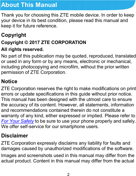  2 About This Manual Thank you for choosing this ZTE mobile device. In order to keep your device in its best condition, please read this manual and keep it for future reference. Copyright Copyright © 2017 ZTE CORPORATION All rights reserved. No part of this publication may be quoted, reproduced, translated or used in any form or by any means, electronic or mechanical, including photocopying and microfilm, without the prior written permission of ZTE Corporation. Notice ZTE Corporation reserves the right to make modifications on print errors or update specifications in this guide without prior notice. This manual has been designed with the utmost care to ensure the accuracy of its content. However, all statements, information and recommendations contained therein do not constitute a warranty of any kind, either expressed or implied. Please refer to For Your Safety to be sure to use your phone properly and safely. We offer self-service for our smartphone users. Disclaimer ZTE Corporation expressly disclaims any liability for faults and damages caused by unauthorized modifications of the software. Images and screenshots used in this manual may differ from the actual product. Content in this manual may differ from the actual 