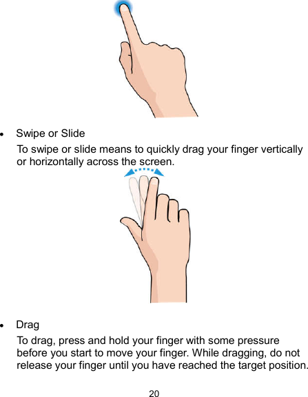  20   Swipe or Slide To swipe or slide means to quickly drag your finger vertically or horizontally across the screen.    Drag To drag, press and hold your finger with some pressure before you start to move your finger. While dragging, do not release your finger until you have reached the target position. 
