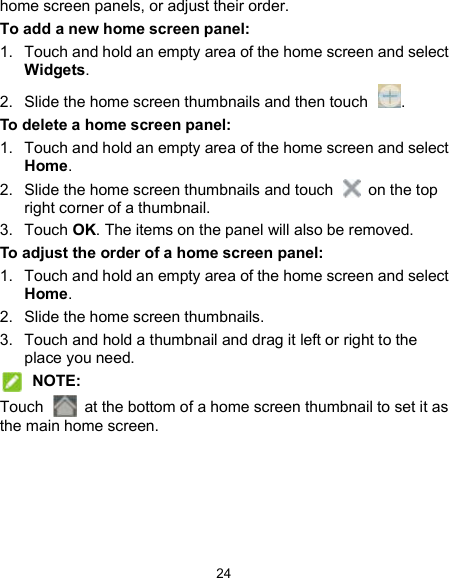  24 home screen panels, or adjust their order. To add a new home screen panel: 1.  Touch and hold an empty area of the home screen and select Widgets. 2.  Slide the home screen thumbnails and then touch  . To delete a home screen panel: 1.  Touch and hold an empty area of the home screen and select Home.   2.  Slide the home screen thumbnails and touch    on the top right corner of a thumbnail. 3.  Touch OK. The items on the panel will also be removed. To adjust the order of a home screen panel: 1.  Touch and hold an empty area of the home screen and select Home. 2.  Slide the home screen thumbnails. 3.  Touch and hold a thumbnail and drag it left or right to the place you need.  NOTE: Touch    at the bottom of a home screen thumbnail to set it as the main home screen.  