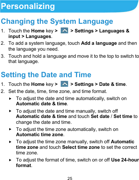  25 Personalizing Changing the System Language 1.  Touch the Home key &gt;    &gt; Settings &gt; Languages &amp; input &gt; Languages. 2.  To add a system language, touch Add a language and then the language you need. 3.  Touch and hold a language and move it to the top to switch to that language. Setting the Date and Time 1.  Touch the Home key &gt;    &gt; Settings &gt; Date &amp; time. 2.  Set the date, time, time zone, and time format.  To adjust the date and time automatically, switch on Automatic date &amp; time.  To adjust the date and time manually, switch off Automatic date &amp; time and touch Set date / Set time to change the date and time.  To adjust the time zone automatically, switch on Automatic time zone.  To adjust the time zone manually, switch off Automatic time zone and touch Select time zone to set the correct time zone.  To adjust the format of time, switch on or off Use 24-hour format. 