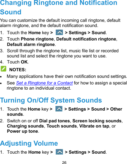  26 Changing Ringtone and Notification Sound You can customize the default incoming call ringtone, default alarm ringtone, and the default notification sound. 1.  Touch the Home key &gt;   &gt; Settings &gt; Sound. 2.  Touch Phone ringtone, Default notification ringtone, Default alarm ringtone. 3.  Scroll through the ringtone list, music file list or recorded sound list and select the ringtone you want to use. 4.  Touch OK.  NOTES:  Many applications have their own notification sound settings.  See Set a Ringtone for a Contact for how to assign a special ringtone to an individual contact. Turning On/Off System Sounds 1.  Touch the Home key &gt;   &gt; Settings &gt; Sound &gt; Other sounds. 2.  Switch on or off Dial pad tones, Screen locking sounds, Charging sounds, Touch sounds, Vibrate on tap, or Power up tone. Adjusting Volume 1.  Touch the Home key &gt;   &gt; Settings &gt; Sound. 