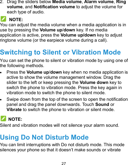  27 2.  Drag the sliders below Media volume, Alarm volume, Ring volume, and Notification volume to adjust the volume for each type of audio.  NOTE: You can adjust the media volume when a media application is in use by pressing the Volume up/down key. If no media application is active, press the Volume up/down key to adjust ringtone volume (or the earpiece volume during a call). Switching to Silent or Vibration Mode You can set the phone to silent or vibration mode by using one of the following methods.  Press the Volume up/down key when no media application is active to show the volume management window. Drag the slider to the left or keep pressing the Volume down key to switch the phone to vibration mode. Press the key again in vibration mode to switch the phone to silent mode.  Swipe down from the top of the screen to open the notification panel and drag the panel downwards. Touch Sound or Vibrate to switch the phone to vibration or silent mode.   NOTE: Silent and vibration modes will not silence your alarm sound. Using Do Not Disturb Mode You can limit interruptions with Do not disturb mode. This mode silences your phone so that it doesn’t make sounds or vibrate 