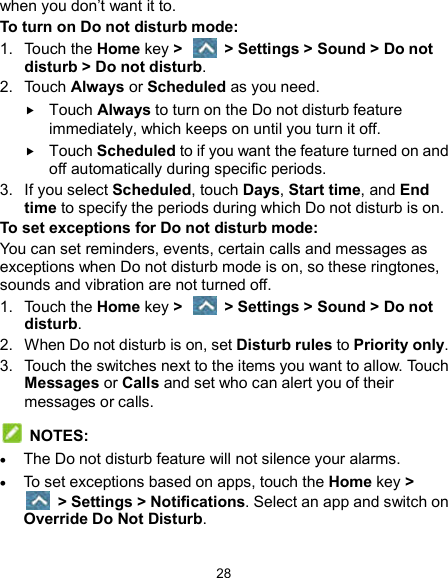  28 when you don’t want it to.   To turn on Do not disturb mode: 1.  Touch the Home key &gt;   &gt; Settings &gt; Sound &gt; Do not disturb &gt; Do not disturb. 2.  Touch Always or Scheduled as you need.  Touch Always to turn on the Do not disturb feature immediately, which keeps on until you turn it off.  Touch Scheduled to if you want the feature turned on and off automatically during specific periods. 3.  If you select Scheduled, touch Days, Start time, and End time to specify the periods during which Do not disturb is on. To set exceptions for Do not disturb mode: You can set reminders, events, certain calls and messages as exceptions when Do not disturb mode is on, so these ringtones, sounds and vibration are not turned off. 1.  Touch the Home key &gt;    &gt; Settings &gt; Sound &gt; Do not disturb. 2.  When Do not disturb is on, set Disturb rules to Priority only. 3.  Touch the switches next to the items you want to allow. Touch Messages or Calls and set who can alert you of their messages or calls.   NOTES:  The Do not disturb feature will not silence your alarms.  To set exceptions based on apps, touch the Home key &gt;   &gt; Settings &gt; Notifications. Select an app and switch on Override Do Not Disturb. 