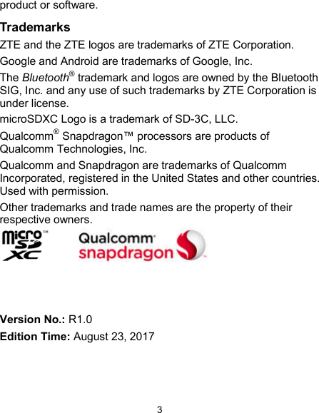  3 product or software. Trademarks ZTE and the ZTE logos are trademarks of ZTE Corporation. Google and Android are trademarks of Google, Inc.   The Bluetooth® trademark and logos are owned by the Bluetooth SIG, Inc. and any use of such trademarks by ZTE Corporation is under license.   microSDXC Logo is a trademark of SD-3C, LLC. Qualcomm® Snapdragon™ processors are products of Qualcomm Technologies, Inc.   Qualcomm and Snapdragon are trademarks of Qualcomm Incorporated, registered in the United States and other countries. Used with permission. Other trademarks and trade names are the property of their respective owners.     Version No.: R1.0 Edition Time: August 23, 2017 