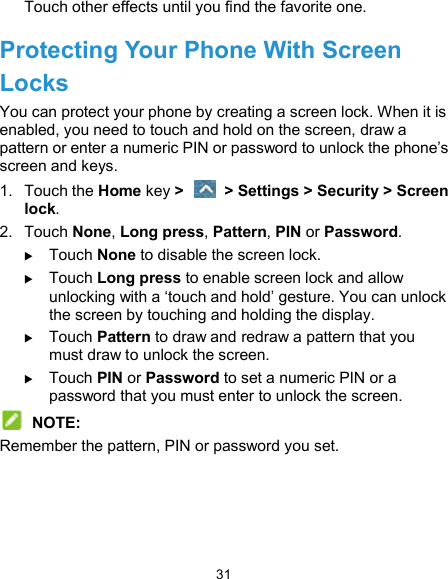  31 Touch other effects until you find the favorite one. Protecting Your Phone With Screen Locks You can protect your phone by creating a screen lock. When it is enabled, you need to touch and hold on the screen, draw a pattern or enter a numeric PIN or password to unlock the phone’s screen and keys. 1.  Touch the Home key &gt;    &gt; Settings &gt; Security &gt; Screen lock. 2.  Touch None, Long press, Pattern, PIN or Password.  Touch None to disable the screen lock.  Touch Long press to enable screen lock and allow unlocking with a ‘touch and hold’ gesture. You can unlock the screen by touching and holding the display.  Touch Pattern to draw and redraw a pattern that you must draw to unlock the screen.  Touch PIN or Password to set a numeric PIN or a password that you must enter to unlock the screen.  NOTE: Remember the pattern, PIN or password you set. 