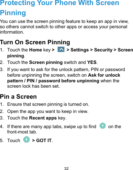  32 Protecting Your Phone With Screen Pinning You can use the screen pinning feature to keep an app in view, so others cannot switch to other apps or access your personal information. Turn On Screen Pinning 1.  Touch the Home key &gt;    &gt; Settings &gt; Security &gt; Screen pinning. 2.  Touch the Screen pinning switch and YES. 3.  If you want to ask for the unlock pattern, PIN or password before unpinning the screen, switch on Ask for unlock pattern / PIN / password before unpinning when the screen lock has been set. Pin a Screen 1.  Ensure that screen pinning is turned on. 2.  Open the app you want to keep in view. 3.  Touch the Recent apps key. 4.  If there are many app tabs, swipe up to find    on the front-most tab. 5.  Touch    &gt; GOT IT.  