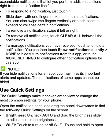  36 expandable notifications that let you perform additional actions right from the notification itself.  To respond to a notification, just touch it.  Slide down with one finger to expand certain notifications. You can also swipe two fingers vertically or pinch-zoom to expand or collapse certain notifications.  To remove a notification, swipe it left or right.  To remove all notifications, touch CLEAR ALL below all the notifications.  To manage notifications you have received, touch and hold a notification. You can then touch Show notifications silently &gt; DONE to hide future notifications from this app, or touch MORE SETTINGS to configure other notification options for this app.  NOTE: If you hide notifications for an app, you may miss its important alerts and updates. The notifications of some apps cannot be hided. Use Quick Settings The Quick Settings make it convenient to view or change the most common settings for your phone. Open the notification panel and drag the panel downwards to find the following Quick Settings on the screen.  Brightness: Uncheck AUTO and drag the brightness slider to adjust the screen brightness.  Wi-Fi: Touch to turn on or off Wi-Fi. Touch and hold to open 