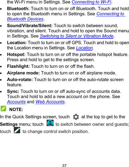  37 the Wi-Fi menu in Settings. See Connecting to Wi-Fi.  Bluetooth: Touch to turn on or off Bluetooth. Touch and hold to open the Bluetooth menu in Settings. See Connecting to Bluetooth Devices.  Sound/Vibrate/Silent: Touch to switch between sound, vibration, and silent. Touch and hold to open the Sound menu in Settings. See Switching to Silent or Vibration Mode.  Location: Touch to turn on or off GPS. Touch and hold to open the Location menu in Settings. See Location.  Hotspot: Touch to turn on or off the portable hotspot feature. Press and hold to get to the settings screen.  Flashlight: Touch to turn on or off the flash.  Airplane mode: Touch to turn on or off airplane mode.  Auto-rotate: Touch to turn on or off the auto-rotate screen feature.  Sync: Touch to turn on or off auto-sync of accounts data. Touch and hold to add a new account on the phone. See Accounts and Web Accounts.  NOTE: In the Quick Settings screen, touch    at the top to get to the Settings menu; touch    to switch between owner and guests; touch    to change control switch position. 