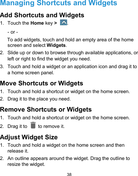  38 Managing Shortcuts and Widgets Add Shortcuts and Widgets 1.  Touch the Home key &gt;  . - or - To add widgets, touch and hold an empty area of the home screen and select Widgets. 2.  Slide up or down to browse through available applications, or left or right to find the widget you need. 3.  Touch and hold a widget or an application icon and drag it to a home screen panel. Move Shortcuts or Widgets 1.  Touch and hold a shortcut or widget on the home screen. 2.  Drag it to the place you need. Remove Shortcuts or Widgets 1.  Touch and hold a shortcut or widget on the home screen. 2.  Drag it to    to remove it. Adjust Widget Size 1.  Touch and hold a widget on the home screen and then release it. 2.  An outline appears around the widget. Drag the outline to resize the widget. 