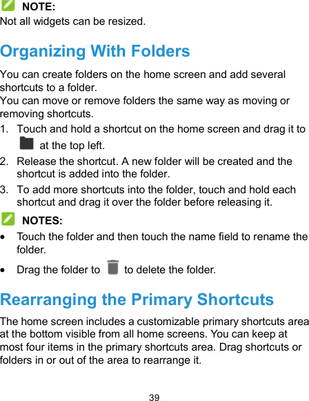  39  NOTE: Not all widgets can be resized. Organizing With Folders You can create folders on the home screen and add several shortcuts to a folder. You can move or remove folders the same way as moving or removing shortcuts. 1.  Touch and hold a shortcut on the home screen and drag it to   at the top left. 2.  Release the shortcut. A new folder will be created and the shortcut is added into the folder. 3.  To add more shortcuts into the folder, touch and hold each shortcut and drag it over the folder before releasing it.  NOTES:  Touch the folder and then touch the name field to rename the folder.  Drag the folder to    to delete the folder. Rearranging the Primary Shortcuts The home screen includes a customizable primary shortcuts area at the bottom visible from all home screens. You can keep at most four items in the primary shortcuts area. Drag shortcuts or folders in or out of the area to rearrange it. 
