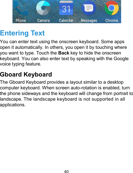  40  Entering Text You can enter text using the onscreen keyboard. Some apps open it automatically. In others, you open it by touching where you want to type. Touch the Back key to hide the onscreen keyboard. You can also enter text by speaking with the Google voice typing feature.   Gboard Keyboard   The Gboard Keyboard provides a layout similar to a desktop computer keyboard. When screen auto-rotation is enabled, turn the phone sideways and the keyboard will change from portrait to landscape. The landscape keyboard is not supported in all applications. 
