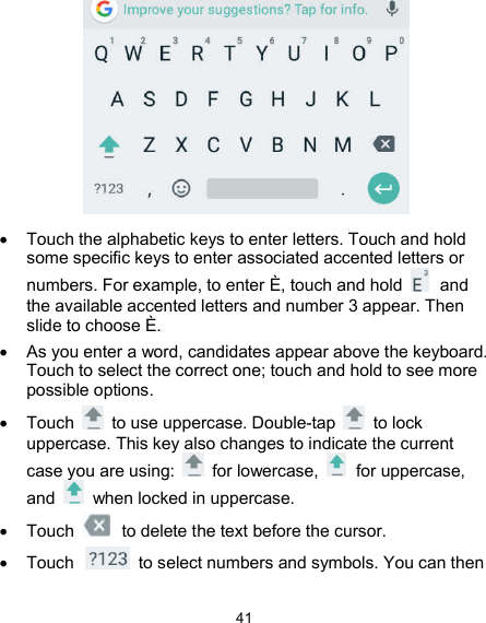  41    Touch the alphabetic keys to enter letters. Touch and hold some specific keys to enter associated accented letters or numbers. For example, to enter È, touch and hold    and the available accented letters and number 3 appear. Then slide to choose È.   As you enter a word, candidates appear above the keyboard. Touch to select the correct one; touch and hold to see more possible options.   Touch    to use uppercase. Double-tap    to lock uppercase. This key also changes to indicate the current case you are using:    for lowercase,    for uppercase, and    when locked in uppercase.   Touch    to delete the text before the cursor.   Touch    to select numbers and symbols. You can then 