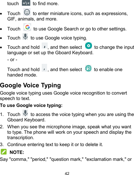  42 touch    to find more.     Touch    to enter miniature icons, such as expressions, GIF, animals, and more.   Touch    to use Google Search or go to other settings.   Touch    to use Google voice typing.   Touch and hold  , and then select   to change the input language or set up the Gboard Keyboard. - or - Touch and hold  , and then select    to enable one handed mode. Google Voice Typing Google voice typing uses Google voice recognition to convert speech to text. To use Google voice typing: 1.  Touch    to access the voice typing when you are using the Gboard Keyboard. 2.  When you see the microphone image, speak what you want to type. The phone will work on your speech and display the transcription. 3.  Continue entering text to keep it or to delete it.  NOTE: Say &quot;comma,&quot; &quot;period,&quot; &quot;question mark,&quot; &quot;exclamation mark,&quot; or 