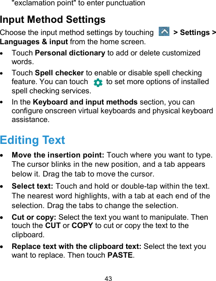  43 &quot;exclamation point&quot; to enter punctuation Input Method Settings Choose the input method settings by touching    &gt; Settings &gt; Languages &amp; input from the home screen.  Touch Personal dictionary to add or delete customized words.  Touch Spell checker to enable or disable spell checking feature. You can touch    to set more options of installed spell checking services.  In the Keyboard and input methods section, you can configure onscreen virtual keyboards and physical keyboard assistance. Editing Text  Move the insertion point: Touch where you want to type. The cursor blinks in the new position, and a tab appears below it. Drag the tab to move the cursor.  Select text: Touch and hold or double-tap within the text. The nearest word highlights, with a tab at each end of the selection. Drag the tabs to change the selection.  Cut or copy: Select the text you want to manipulate. Then touch the CUT or COPY to cut or copy the text to the clipboard.  Replace text with the clipboard text: Select the text you want to replace. Then touch PASTE. 