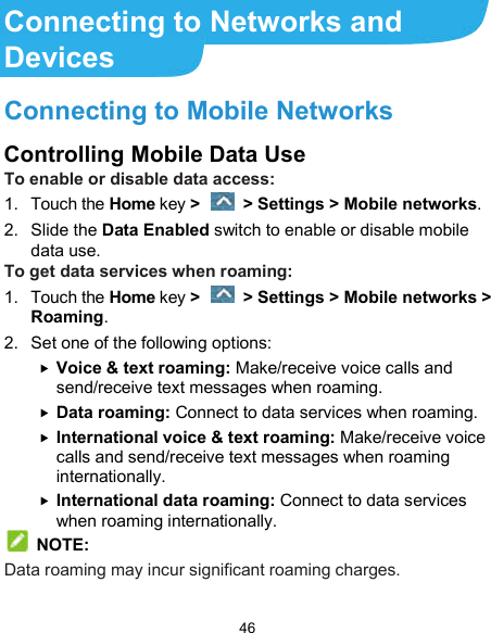 46 Connecting to Networks and Devices Connecting to Mobile Networks Controlling Mobile Data Use To enable or disable data access: 1.  Touch the Home key &gt;   &gt; Settings &gt; Mobile networks. 2.  Slide the Data Enabled switch to enable or disable mobile data use. To get data services when roaming: 1.  Touch the Home key &gt;   &gt; Settings &gt; Mobile networks &gt; Roaming. 2.  Set one of the following options:  Voice &amp; text roaming: Make/receive voice calls and send/receive text messages when roaming.  Data roaming: Connect to data services when roaming.  International voice &amp; text roaming: Make/receive voice calls and send/receive text messages when roaming internationally.  International data roaming: Connect to data services when roaming internationally.  NOTE: Data roaming may incur significant roaming charges. 