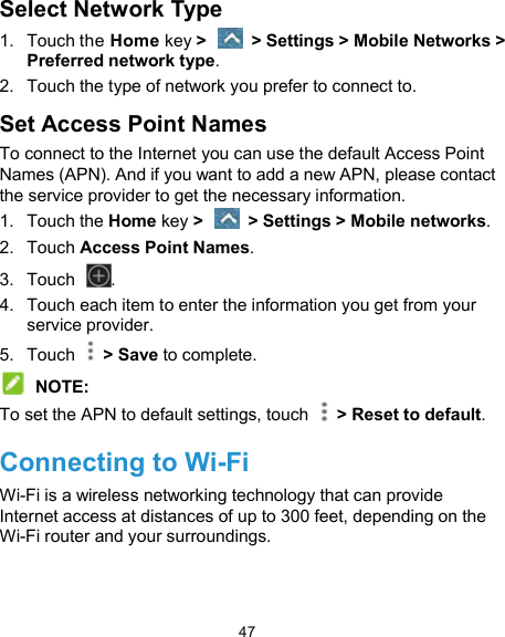  47 Select Network Type 1.  Touch the Home key &gt;    &gt; Settings &gt; Mobile Networks &gt; Preferred network type. 2.  Touch the type of network you prefer to connect to. Set Access Point Names To connect to the Internet you can use the default Access Point Names (APN). And if you want to add a new APN, please contact the service provider to get the necessary information. 1.  Touch the Home key &gt;    &gt; Settings &gt; Mobile networks. 2.  Touch Access Point Names. 3.  Touch  . 4.  Touch each item to enter the information you get from your service provider. 5.  Touch    &gt; Save to complete.  NOTE: To set the APN to default settings, touch    &gt; Reset to default. Connecting to Wi-Fi Wi-Fi is a wireless networking technology that can provide Internet access at distances of up to 300 feet, depending on the Wi-Fi router and your surroundings. 