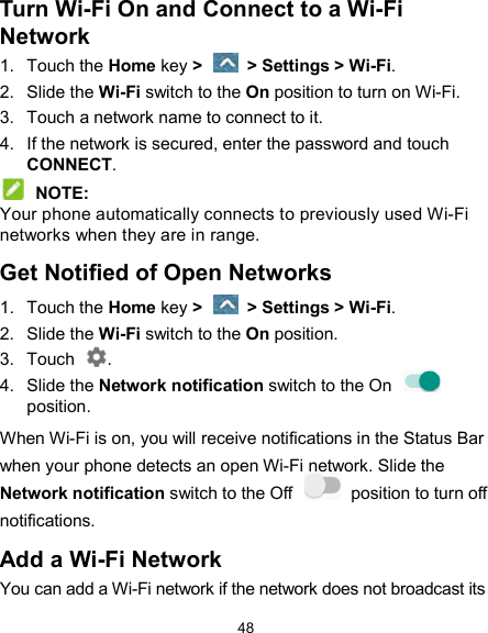  48 Turn Wi-Fi On and Connect to a Wi-Fi Network 1.  Touch the Home key &gt;    &gt; Settings &gt; Wi-Fi. 2.  Slide the Wi-Fi switch to the On position to turn on Wi-Fi. 3.  Touch a network name to connect to it. 4.  If the network is secured, enter the password and touch CONNECT.  NOTE: Your phone automatically connects to previously used Wi-Fi networks when they are in range. Get Notified of Open Networks 1.  Touch the Home key &gt;    &gt; Settings &gt; Wi-Fi. 2.  Slide the Wi-Fi switch to the On position. 3.  Touch  . 4.  Slide the Network notification switch to the On   position.   When Wi-Fi is on, you will receive notifications in the Status Bar when your phone detects an open Wi-Fi network. Slide the Network notification switch to the Off    position to turn off notifications. Add a Wi-Fi Network You can add a Wi-Fi network if the network does not broadcast its 