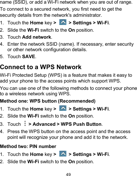  49 name (SSID), or add a Wi-Fi network when you are out of range. To connect to a secured network, you first need to get the security details from the network&apos;s administrator. 1.  Touch the Home key &gt;    &gt; Settings &gt; Wi-Fi. 2.  Slide the Wi-Fi switch to the On position. 3.  Touch Add network. 4.  Enter the network SSID (name). If necessary, enter security or other network configuration details. 5.  Touch SAVE. Connect to a WPS Network Wi-Fi Protected Setup (WPS) is a feature that makes it easy to add your phone to the access points which support WPS. You can use one of the following methods to connect your phone to a wireless network using WPS. Method one: WPS button (Recommended) 1.  Touch the Home key &gt;    &gt; Settings &gt; Wi-Fi. 2.  Slide the Wi-Fi switch to the On position. 3.  Touch    &gt; Advanced &gt; WPS Push Button. 4.  Press the WPS button on the access point and the access point will recognize your phone and add it to the network. Method two: PIN number 1.  Touch the Home key &gt;    &gt; Settings &gt; Wi-Fi. 2.  Slide the Wi-Fi switch to the On position. 