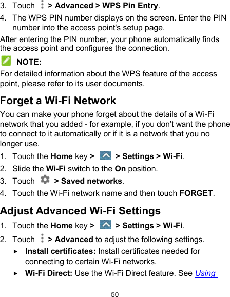  50 3.  Touch    &gt; Advanced &gt; WPS Pin Entry. 4.  The WPS PIN number displays on the screen. Enter the PIN number into the access point&apos;s setup page. After entering the PIN number, your phone automatically finds the access point and configures the connection.  NOTE: For detailed information about the WPS feature of the access point, please refer to its user documents. Forget a Wi-Fi Network You can make your phone forget about the details of a Wi-Fi network that you added - for example, if you don’t want the phone to connect to it automatically or if it is a network that you no longer use.   1.  Touch the Home key &gt;    &gt; Settings &gt; Wi-Fi. 2.  Slide the Wi-Fi switch to the On position. 3.  Touch    &gt; Saved networks. 4.  Touch the Wi-Fi network name and then touch FORGET. Adjust Advanced Wi-Fi Settings 1.  Touch the Home key &gt;    &gt; Settings &gt; Wi-Fi. 2.  Touch    &gt; Advanced to adjust the following settings.  Install certificates: Install certificates needed for connecting to certain Wi-Fi networks.  Wi-Fi Direct: Use the Wi-Fi Direct feature. See Using 