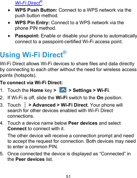  51 Wi-Fi Direct®.  WPS Push Button: Connect to a WPS network via the push button method.  WPS Pin Entry: Connect to a WPS network via the phone PIN method.  Passpoint: Enable or disable your phone to automatically connect to a passpoint-certified Wi-Fi access point. Using Wi-Fi Direct® Wi-Fi Direct allows Wi-Fi devices to share files and data directly by connecting to each other without the need for wireless access points (hotspots). To connect via Wi-Fi Direct: 1.  Touch the Home key &gt;    &gt; Settings &gt; Wi-Fi. 2.  If Wi-Fi is off, slide the Wi-Fi switch to the On position. 3.  Touch    &gt; Advanced &gt; Wi-Fi Direct. Your phone will search for other devices enabled with Wi-Fi Direct connections.   4.  Touch a device name below Peer devices and select Connect to connect with it. The other device will receive a connection prompt and need to accept the request for connection. Both devices may need to enter a common PIN. 5.  Once connected the device is displayed as “Connected” in the Peer devices list. 