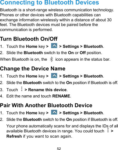  52 Connecting to Bluetooth Devices Bluetooth is a short-range wireless communication technology. Phones or other devices with Bluetooth capabilities can exchange information wirelessly within a distance of about 30 feet. The Bluetooth devices must be paired before the communication is performed. Turn Bluetooth On/Off 1.  Touch the Home key &gt;    &gt; Settings &gt; Bluetooth. 2.  Slide the Bluetooth switch to the On or Off position. When Bluetooth is on, the    icon appears in the status bar.   Change the Device Name 1.  Touch the Home key &gt;    &gt; Settings &gt; Bluetooth. 2.  Slide the Bluetooth switch to the On position if Bluetooth is off. 3.  Touch    &gt; Rename this device. 4.  Edit the name and touch RENAME. Pair With Another Bluetooth Device 1.  Touch the Home key &gt;    &gt; Settings &gt; Bluetooth. 2.  Slide the Bluetooth switch to the On position if Bluetooth is off. Your phone automatically scans for and displays the IDs of all available Bluetooth devices in range. You could touch    &gt; Refresh if you want to scan again. 