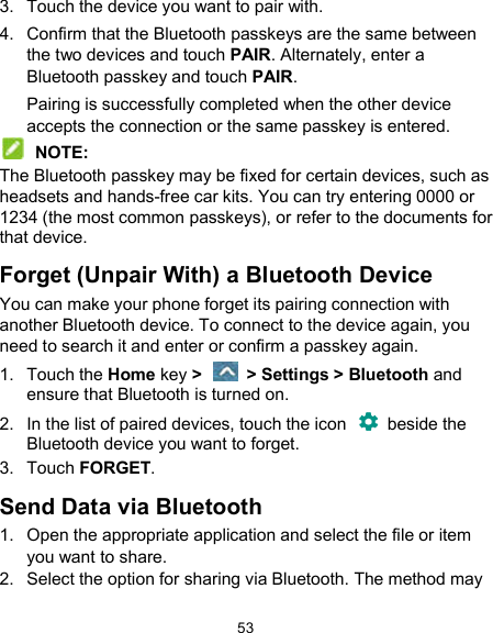  53 3.  Touch the device you want to pair with. 4.  Confirm that the Bluetooth passkeys are the same between the two devices and touch PAIR. Alternately, enter a Bluetooth passkey and touch PAIR. Pairing is successfully completed when the other device accepts the connection or the same passkey is entered.  NOTE: The Bluetooth passkey may be fixed for certain devices, such as headsets and hands-free car kits. You can try entering 0000 or 1234 (the most common passkeys), or refer to the documents for that device. Forget (Unpair With) a Bluetooth Device You can make your phone forget its pairing connection with another Bluetooth device. To connect to the device again, you need to search it and enter or confirm a passkey again. 1.  Touch the Home key &gt;    &gt; Settings &gt; Bluetooth and ensure that Bluetooth is turned on. 2.  In the list of paired devices, touch the icon    beside the Bluetooth device you want to forget. 3.  Touch FORGET. Send Data via Bluetooth 1.  Open the appropriate application and select the file or item you want to share. 2.  Select the option for sharing via Bluetooth. The method may 